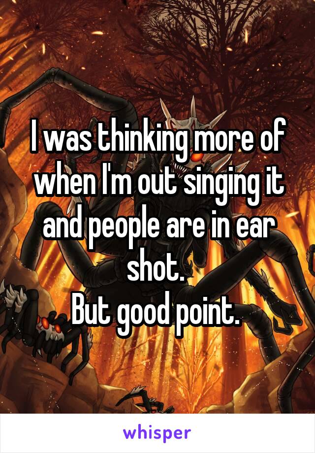 I was thinking more of when I'm out singing it and people are in ear shot. 
But good point. 