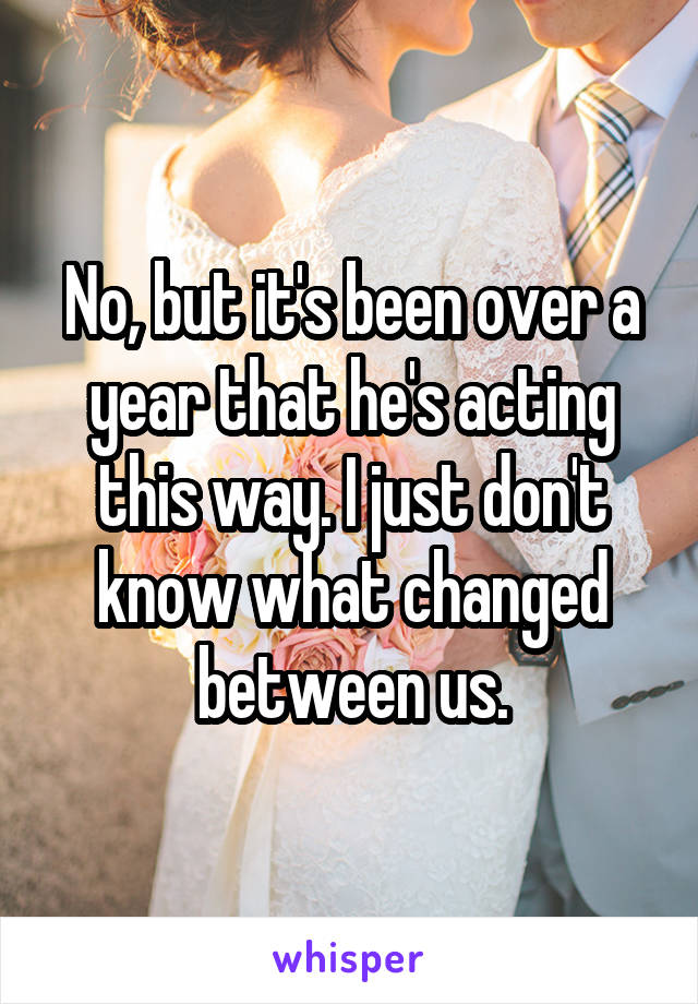 No, but it's been over a year that he's acting this way. I just don't know what changed between us.