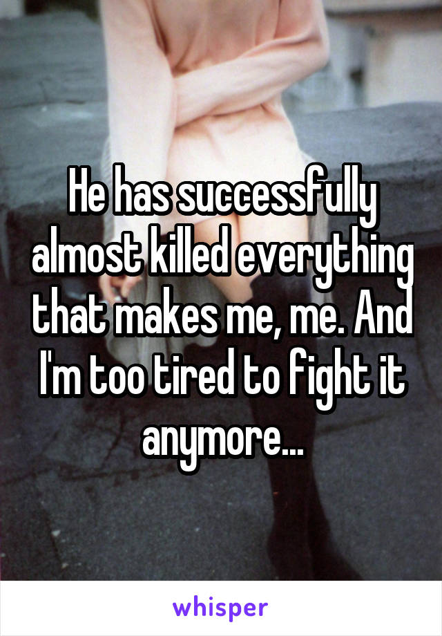 He has successfully almost killed everything that makes me, me. And I'm too tired to fight it anymore...