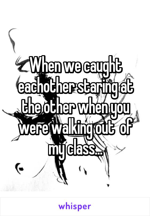 When we caught eachother staring at the other when you were walking out  of my class...