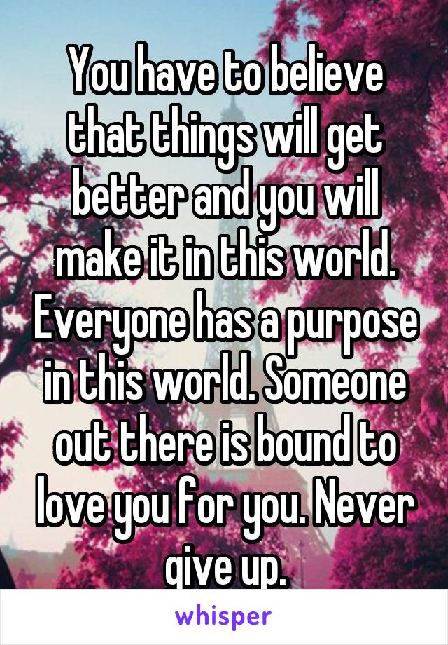 You have to believe that things will get better and you will make it in this world. Everyone has a purpose in this world. Someone out there is bound to love you for you. Never give up.