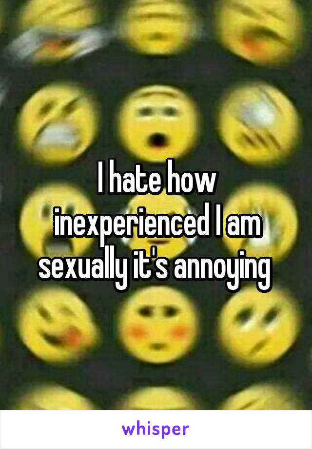 I hate how inexperienced I am sexually it's annoying 