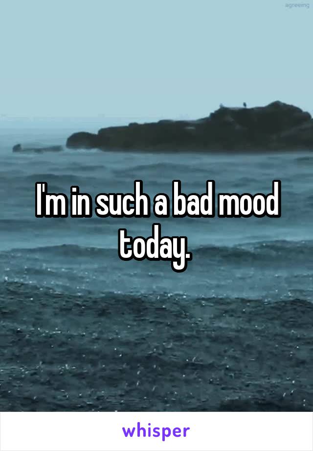 I'm in such a bad mood today. 