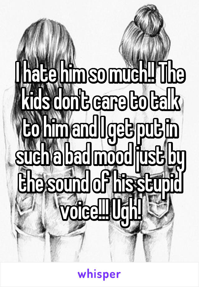 I hate him so much!! The kids don't care to talk to him and I get put in such a bad mood just by the sound of his stupid voice!!! Ugh!
