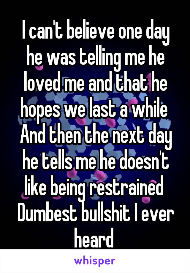 I can't believe one day he was telling me he loved me and that he hopes we last a while 
And then the next day he tells me he doesn't like being restrained 
Dumbest bullshit I ever heard 