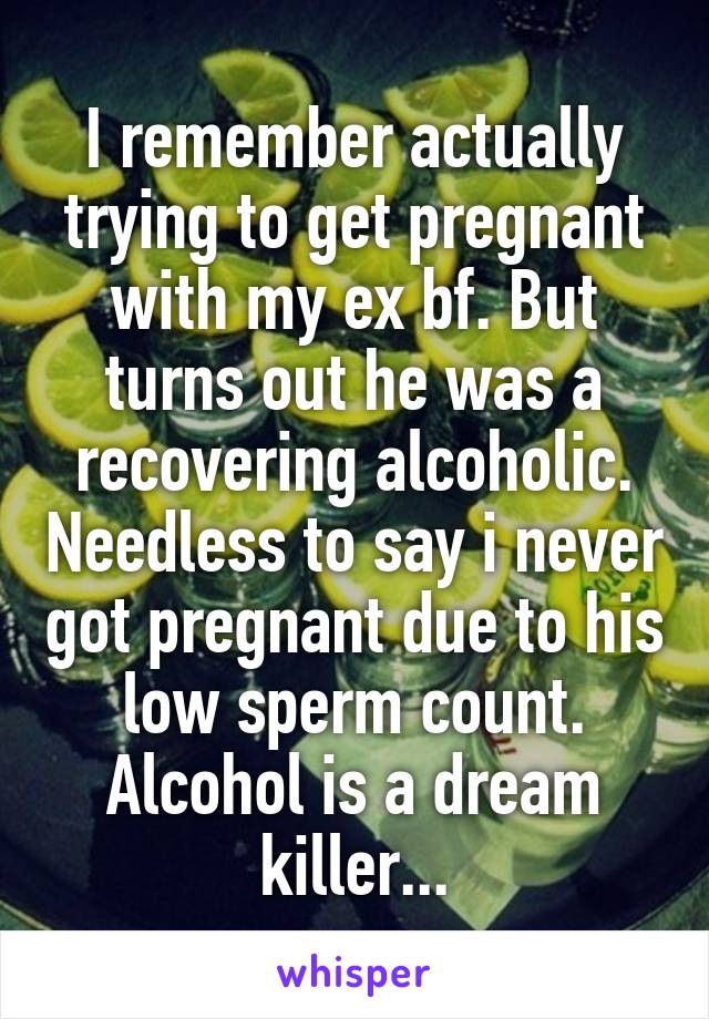 I remember actually trying to get pregnant with my ex bf. But turns out he was a recovering alcoholic. Needless to say i never got pregnant due to his low sperm count. Alcohol is a dream killer...