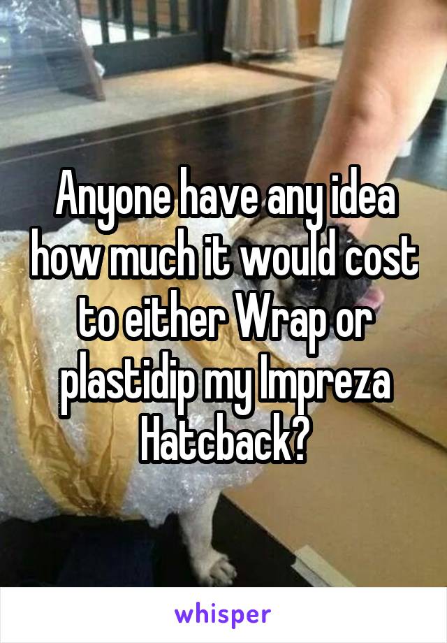 Anyone have any idea how much it would cost to either Wrap or plastidip my Impreza Hatcback?