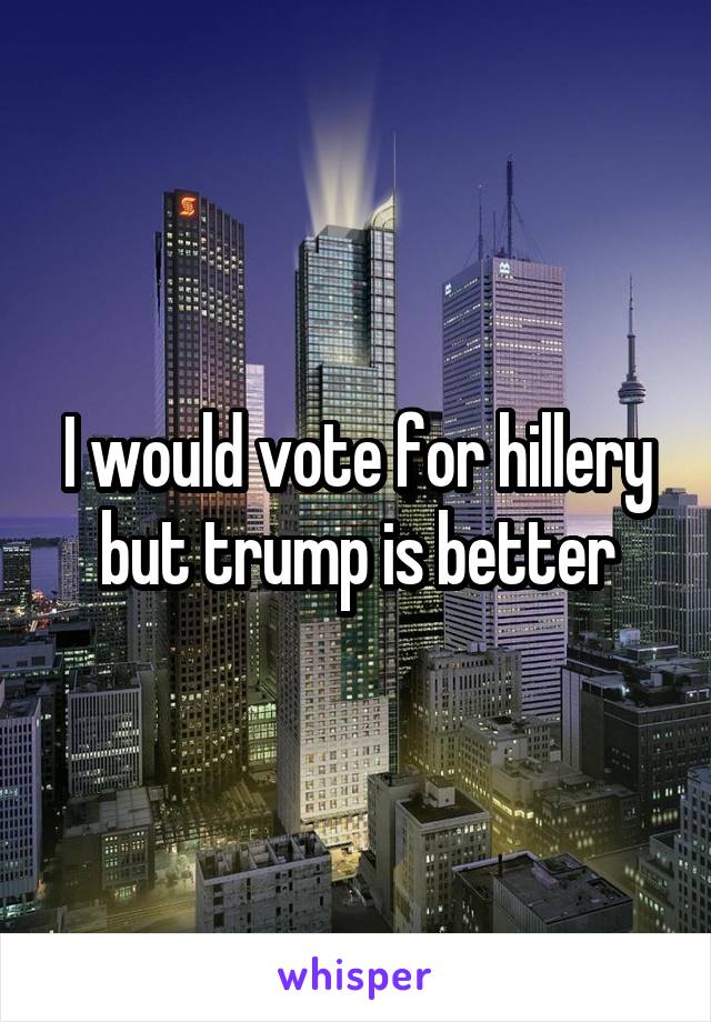I would vote for hillery but trump is better