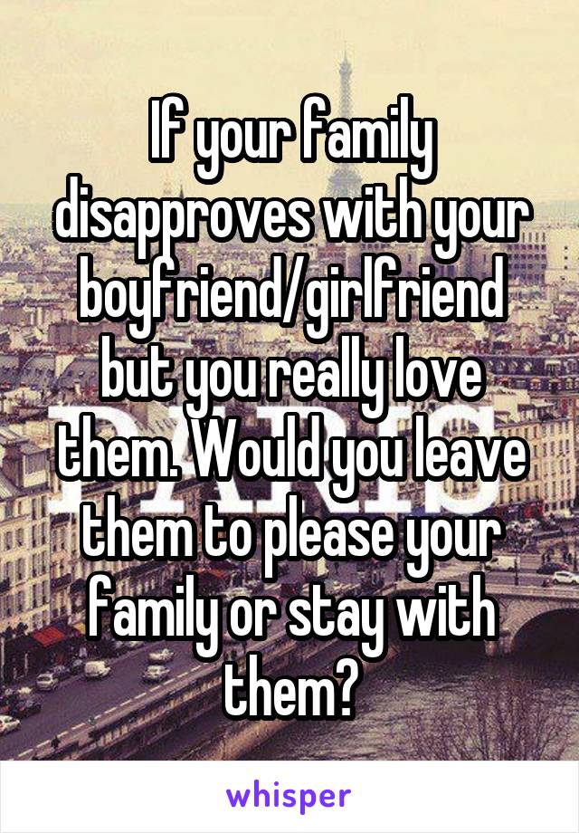 If your family disapproves with your boyfriend/girlfriend but you really love them. Would you leave them to please your family or stay with them?