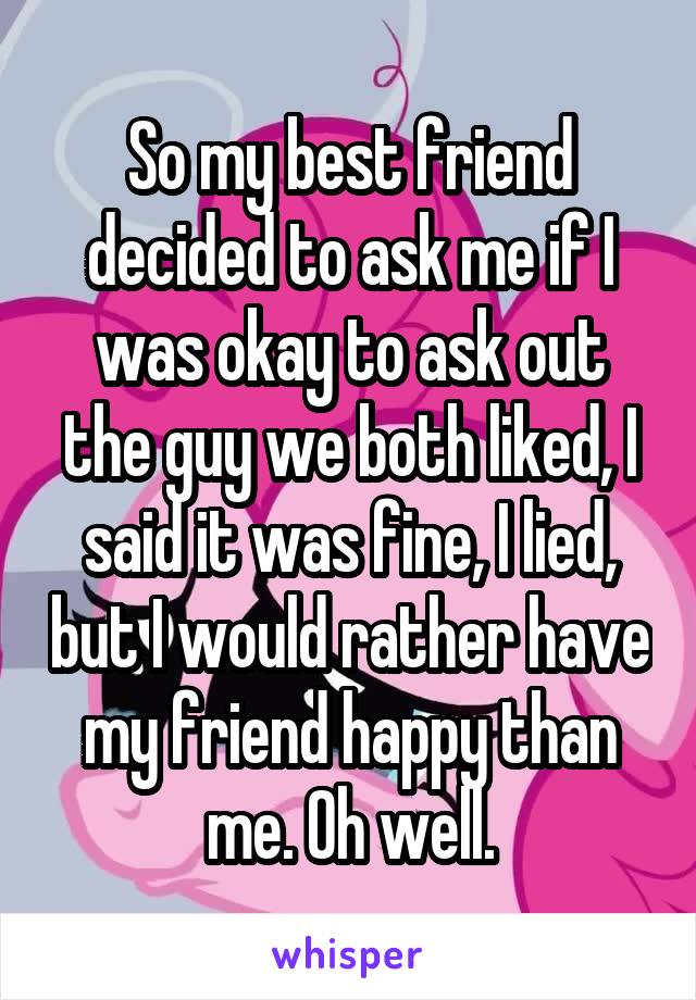 So my best friend decided to ask me if I was okay to ask out the guy we both liked, I said it was fine, I lied, but I would rather have my friend happy than me. Oh well.