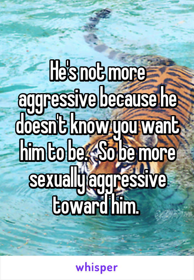 He's not more aggressive because he doesn't know you want him to be.   So be more sexually aggressive toward him. 
