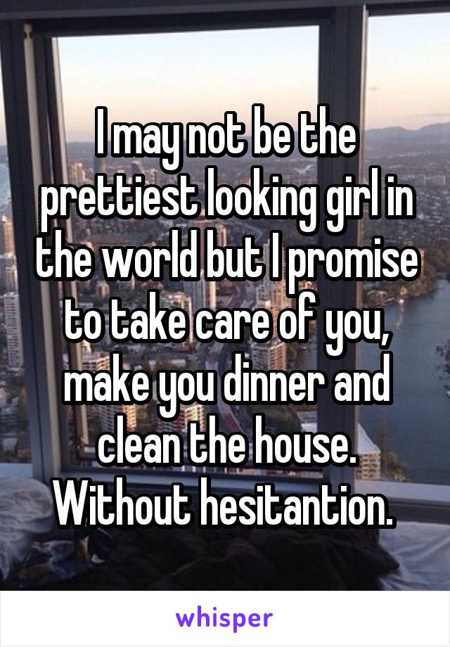 I may not be the prettiest looking girl in the world but I promise to take care of you, make you dinner and clean the house. Without hesitantion. 