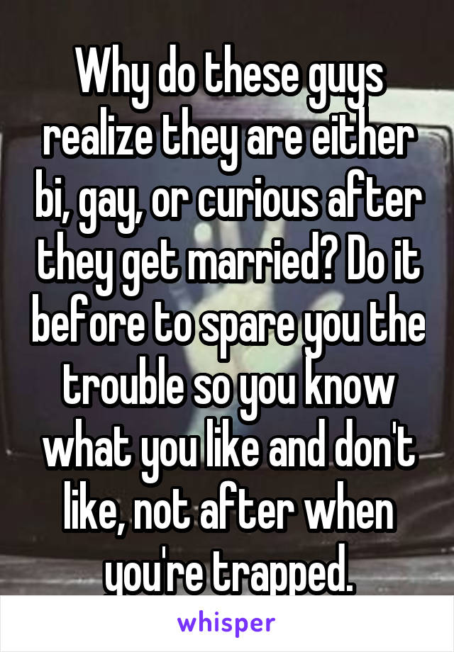 Why do these guys realize they are either bi, gay, or curious after they get married? Do it before to spare you the trouble so you know what you like and don't like, not after when you're trapped.