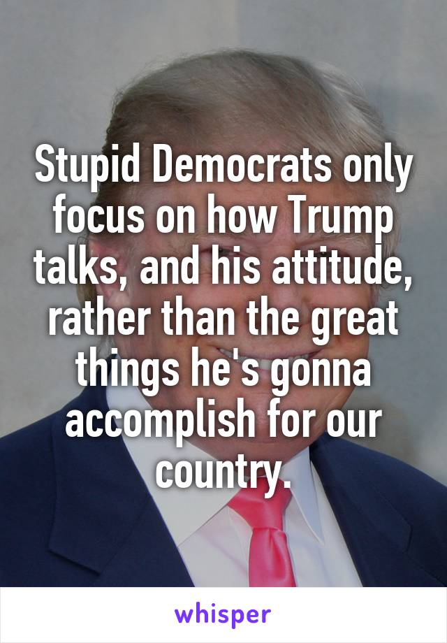Stupid Democrats only focus on how Trump talks, and his attitude, rather than the great things he's gonna accomplish for our country.