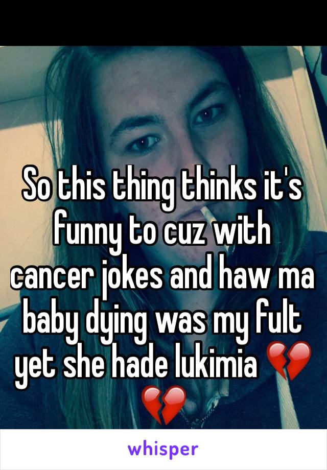 So this thing thinks it's funny to cuz with cancer jokes and haw ma baby dying was my fult yet she hade lukimia 💔💔