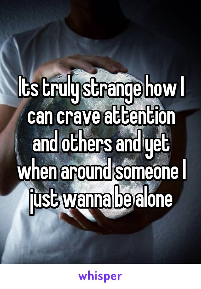 Its truly strange how I can crave attention and others and yet when around someone I just wanna be alone
