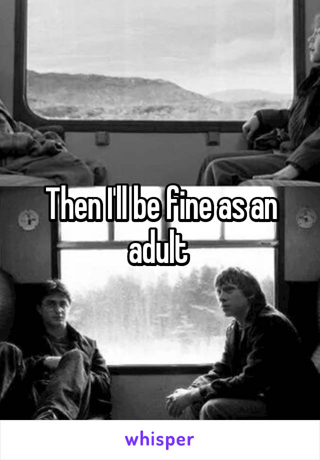 Then I'll be fine as an adult 