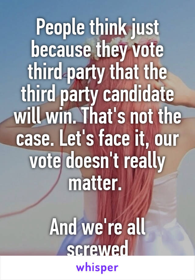 People think just because they vote third party that the third party candidate will win. That's not the case. Let's face it, our vote doesn't really matter. 

And we're all screwed