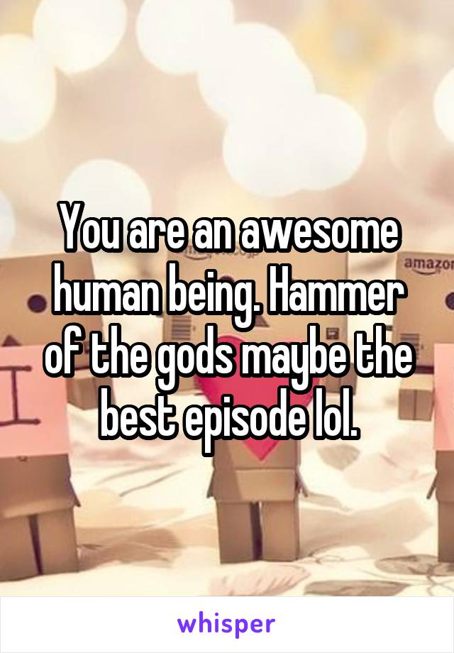 You are an awesome human being. Hammer of the gods maybe the best episode lol.