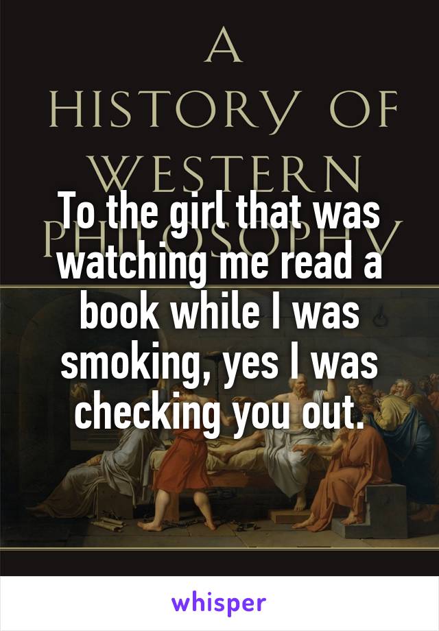 To the girl that was watching me read a book while I was smoking, yes I was checking you out.