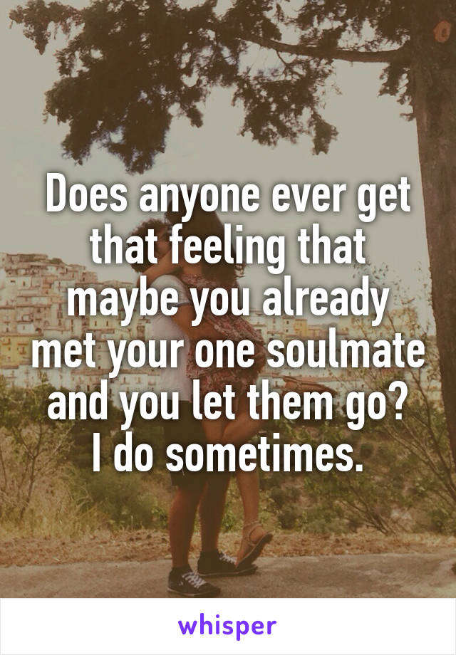 Does anyone ever get that feeling that maybe you already met your one soulmate and you let them go?
I do sometimes.
