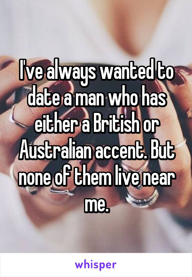 I've always wanted to date a man who has either a British or Australian accent. But none of them live near me.