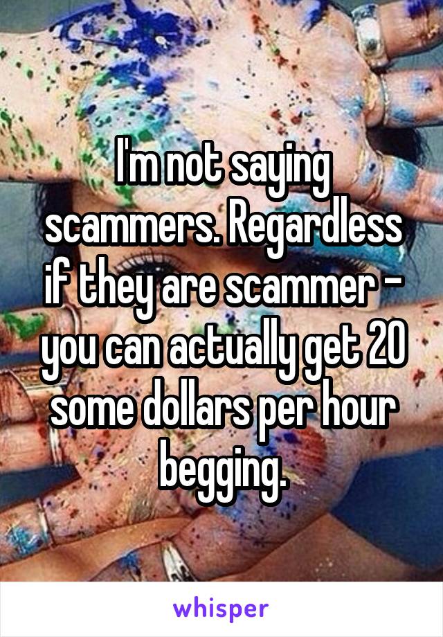 I'm not saying scammers. Regardless if they are scammer - you can actually get 20 some dollars per hour begging.