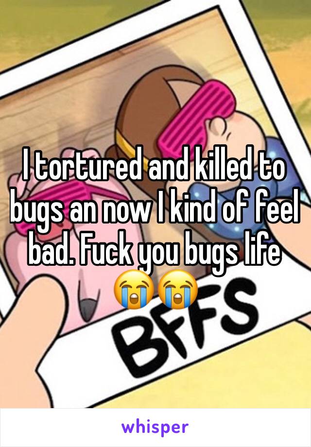 I tortured and killed to bugs an now I kind of feel bad. Fuck you bugs life 😭😭