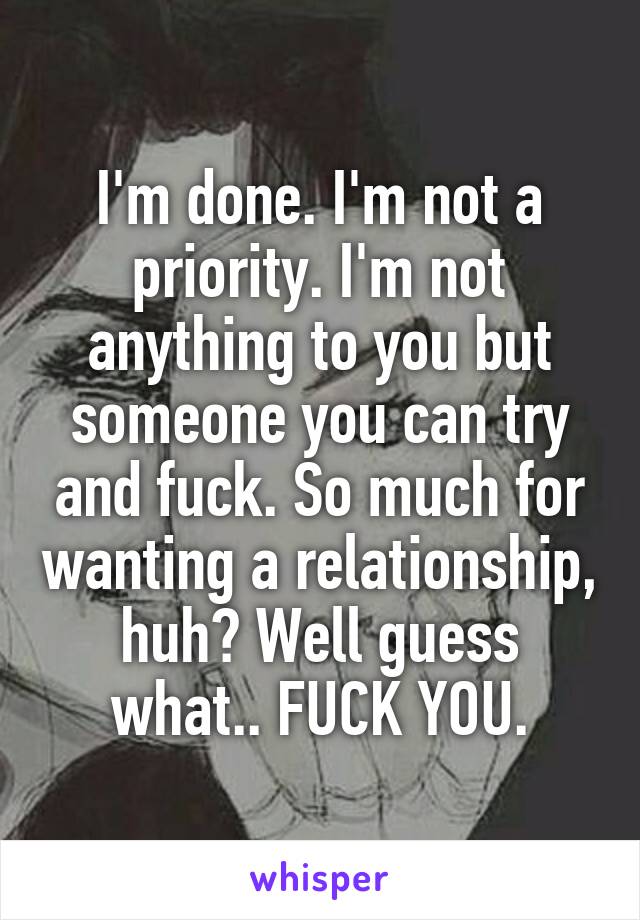 I'm done. I'm not a priority. I'm not anything to you but someone you can try and fuck. So much for wanting a relationship, huh? Well guess what.. FUCK YOU.