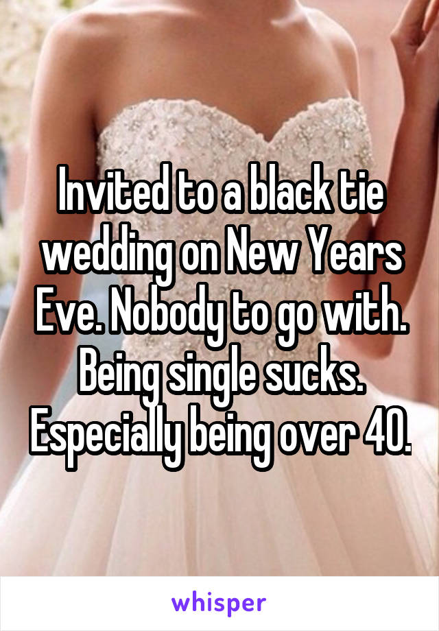 Invited to a black tie wedding on New Years Eve. Nobody to go with. Being single sucks. Especially being over 40.