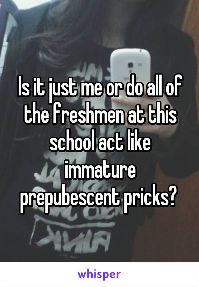 Is it just me or do all of the freshmen at this school act like immature prepubescent pricks? 