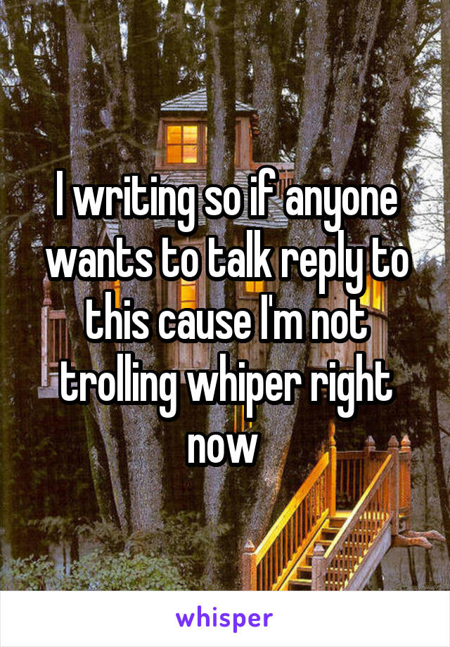 I writing so if anyone wants to talk reply to this cause I'm not trolling whiper right now 