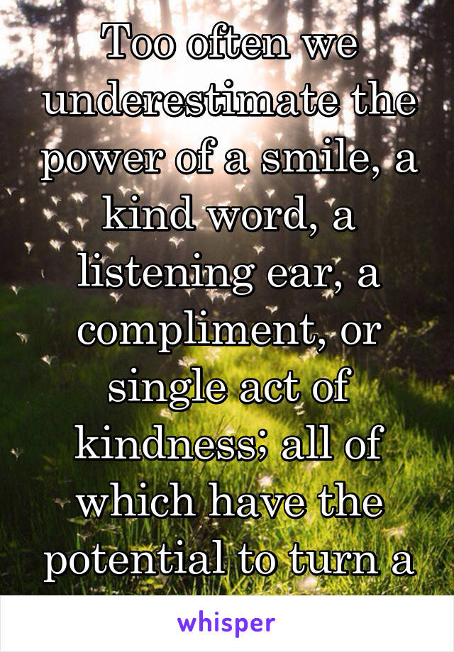 Too often we underestimate the power of a smile, a kind word, a listening ear, a compliment, or single act of kindness; all of which have the potential to turn a life around. 