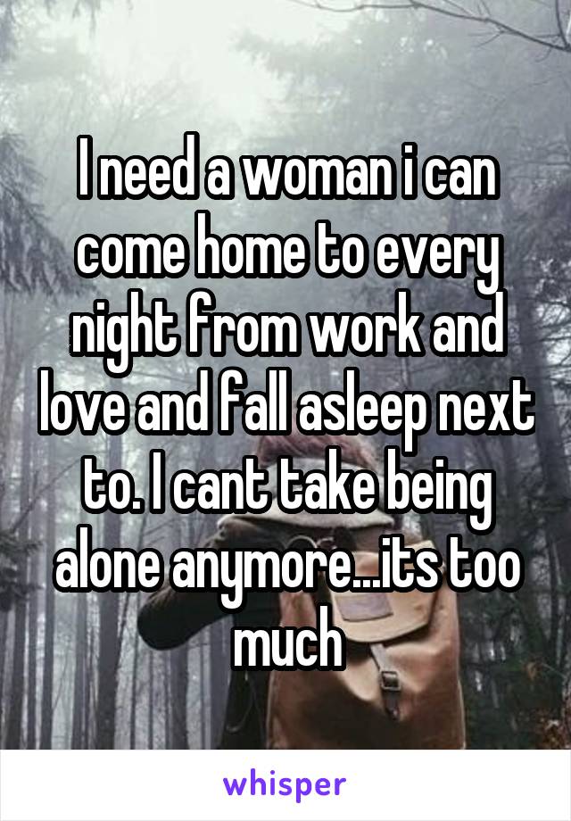 I need a woman i can come home to every night from work and love and fall asleep next to. I cant take being alone anymore...its too much