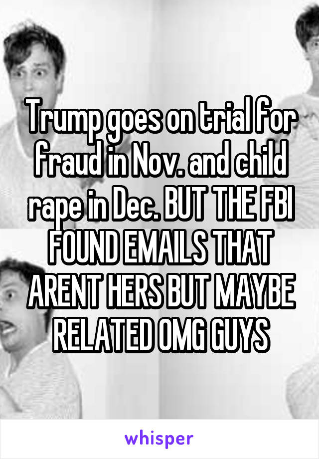 Trump goes on trial for fraud in Nov. and child rape in Dec. BUT THE FBI FOUND EMAILS THAT ARENT HERS BUT MAYBE RELATED OMG GUYS