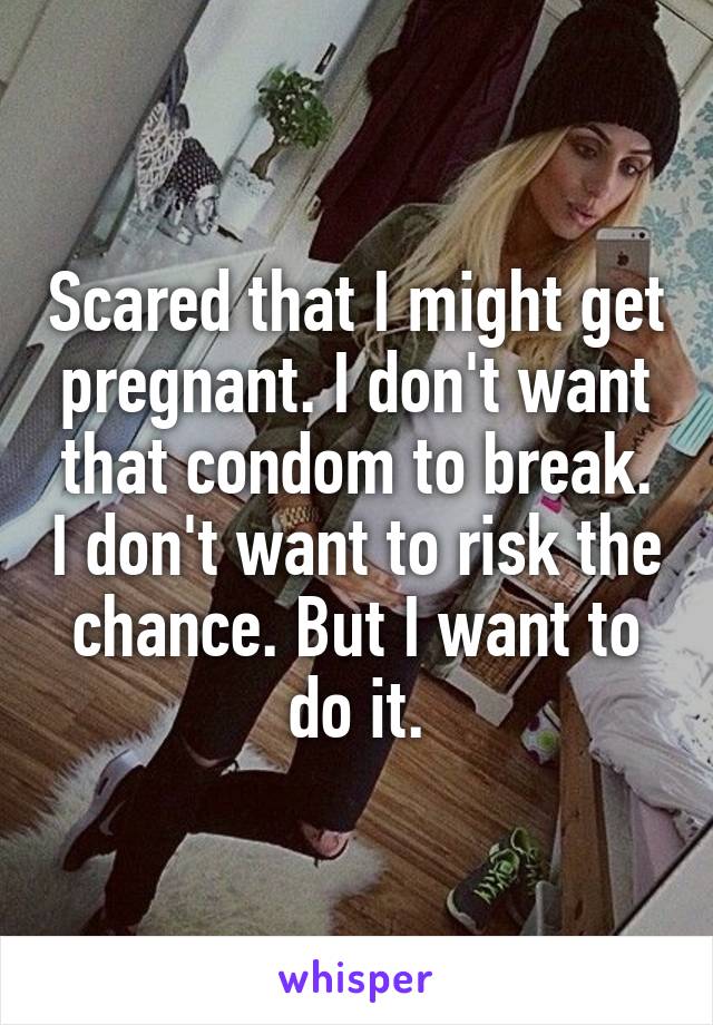 Scared that I might get pregnant. I don't want that condom to break. I don't want to risk the chance. But I want to do it.