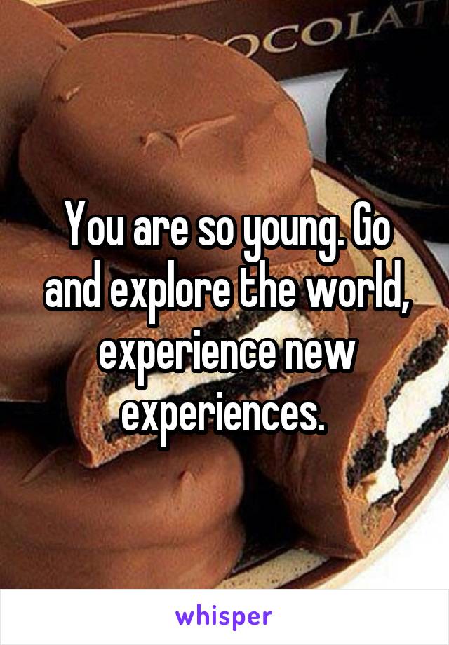 You are so young. Go and explore the world, experience new experiences. 