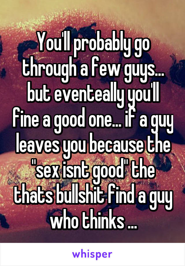 You'll probably go through a few guys... but eventeally you'll fine a good one... if a guy leaves you because the "sex isnt good" the thats bullshit find a guy who thinks ...