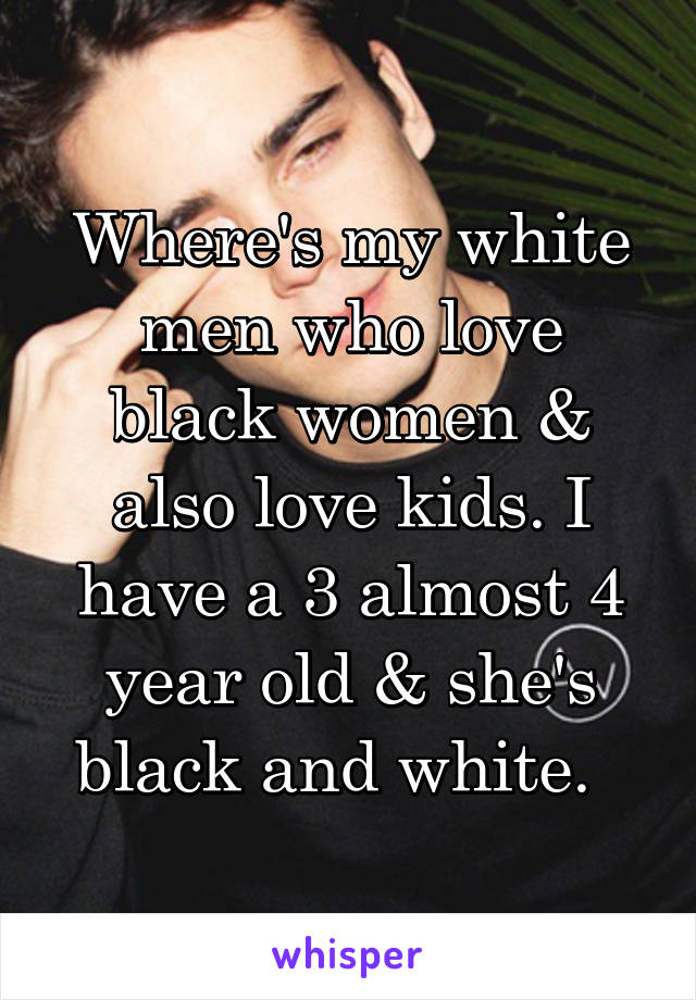 Where's my white men who love black women & also love kids. I have a 3 almost 4 year old & she's black and white.  