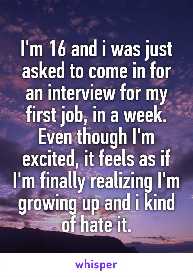I'm 16 and i was just asked to come in for an interview for my first job, in a week. Even though I'm excited, it feels as if I'm finally realizing I'm growing up and i kind of hate it.