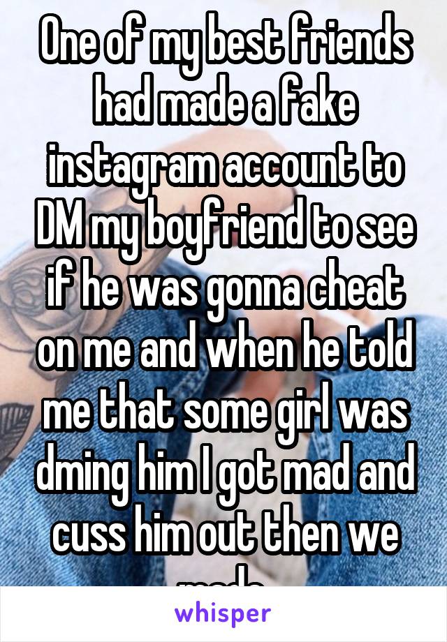 One of my best friends had made a fake instagram account to DM my boyfriend to see if he was gonna cheat on me and when he told me that some girl was dming him I got mad and cuss him out then we made 