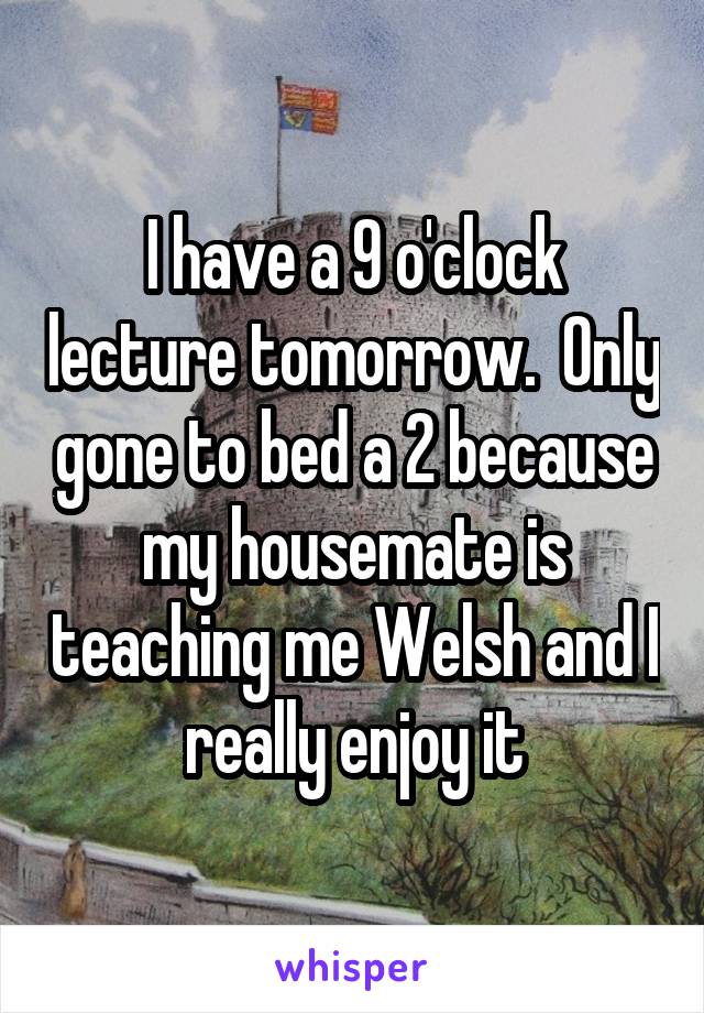 I have a 9 o'clock lecture tomorrow.  Only gone to bed a 2 because my housemate is teaching me Welsh and I really enjoy it