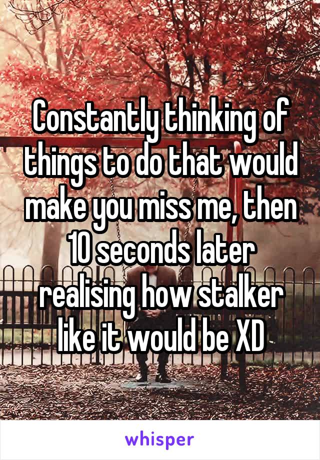 Constantly thinking of things to do that would make you miss me, then 10 seconds later realising how stalker like it would be XD