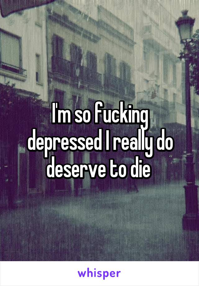 I'm so fucking depressed I really do deserve to die 