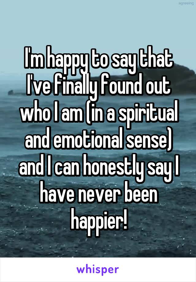 I'm happy to say that I've finally found out who I am (in a spiritual and emotional sense) and I can honestly say I have never been happier!