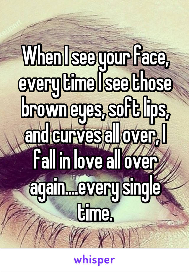 When I see your face, every time I see those brown eyes, soft lips, and curves all over, I fall in love all over again....every single time.