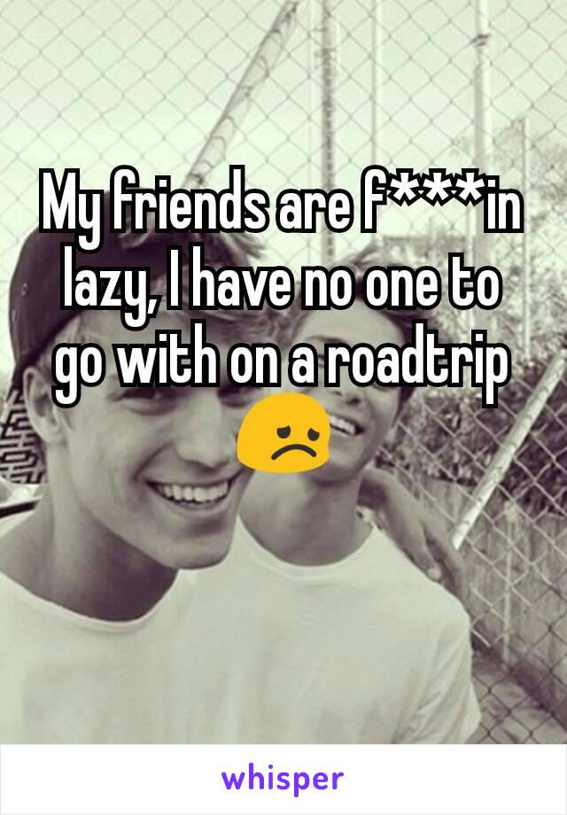 My friends are f***in lazy, I have no one to go with on a roadtrip 😞