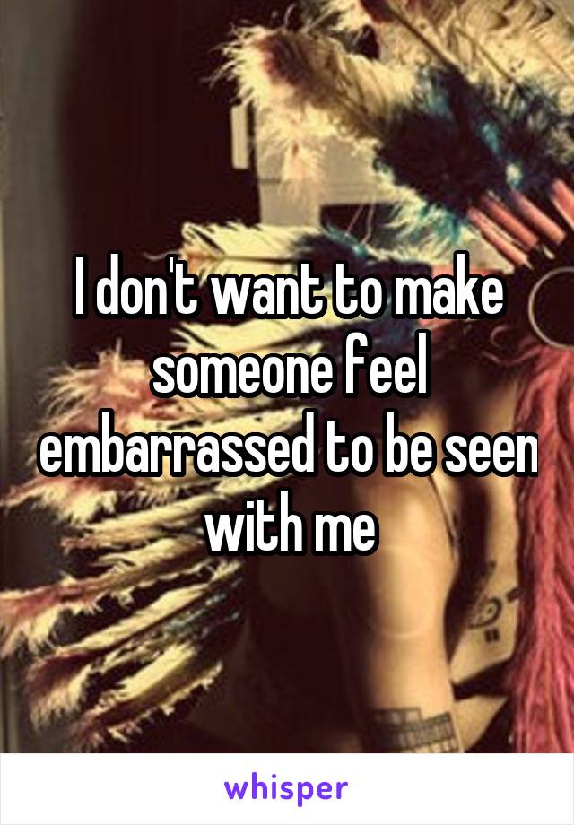 I don't want to make someone feel embarrassed to be seen with me