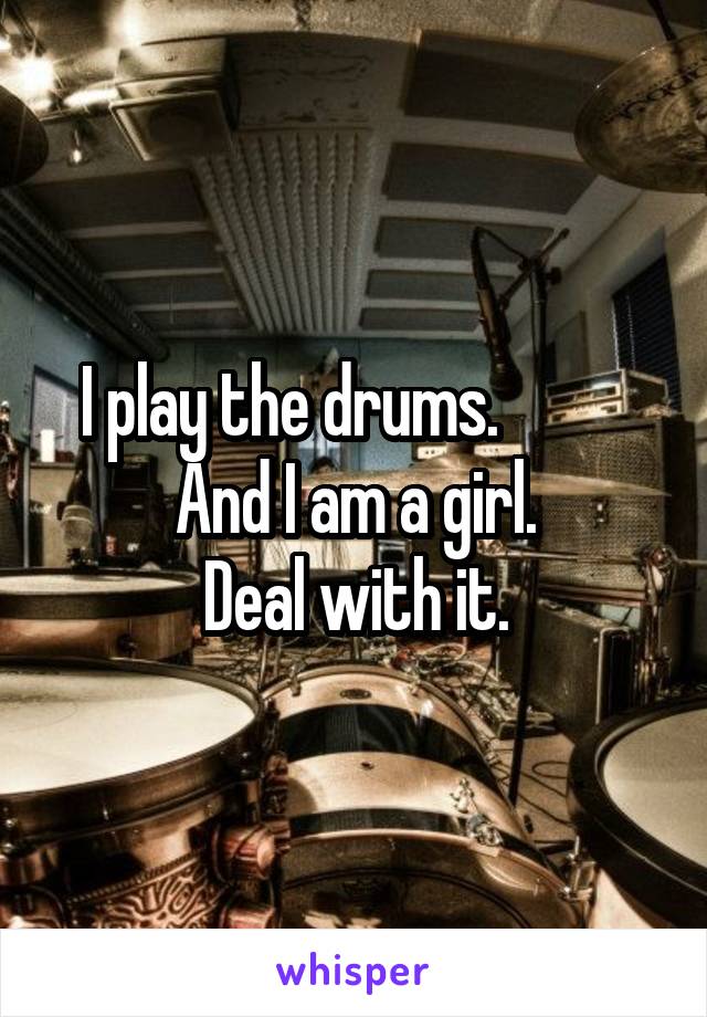 I play the drums.          
And I am a girl.
Deal with it.