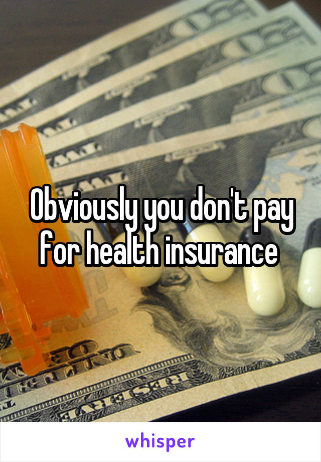 Obviously you don't pay for health insurance 